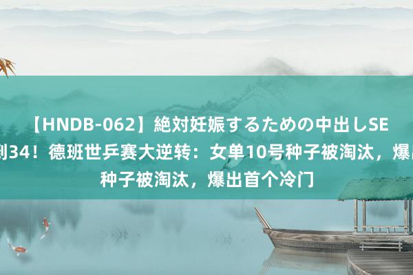 【HNDB-062】絶対妊娠するための中出しSEX！！ 31到34！德班世乒赛大逆转：女单10号种子被淘汰，爆出首个冷门