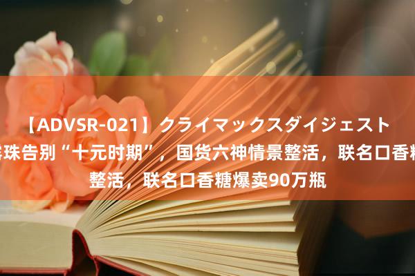 【ADVSR-021】クライマックスダイジェスト 姦鬼 ’10 花露珠告别“十元时期”，国货六神情景整活，联名口香糖爆卖90万瓶