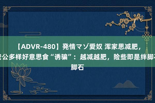 【ADVR-480】発情マゾ愛奴 浑家思减肥，老公多样好意思食“诱骗”：越减越肥，险些即是绊脚石