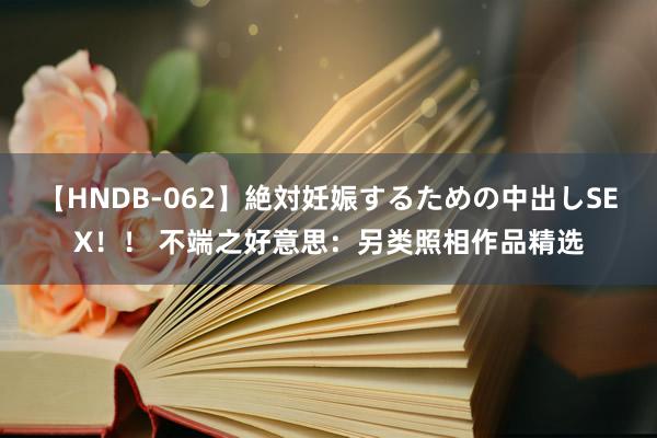 【HNDB-062】絶対妊娠するための中出しSEX！！ 不端之好意思：另类照相作品精选