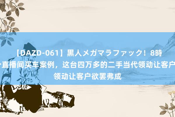 【DAZD-061】黒人メガマラファック！8時間 又一个直播间买车案例，这台四万多的二手当代领动让客户欲罢弗成