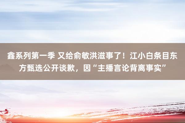 鑫系列第一季 又给俞敏洪滋事了！江小白条目东方甄选公开谈歉，因“主播言论背离事实”