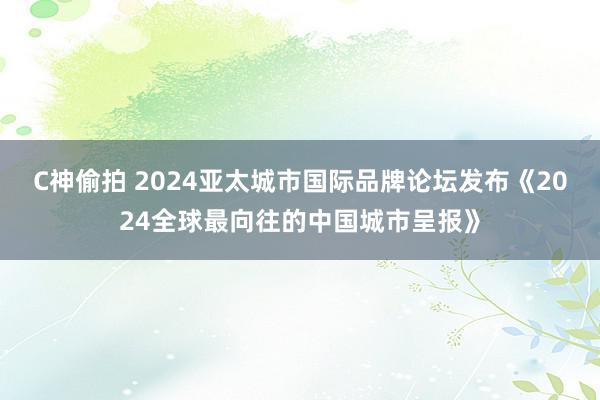 C神偷拍 2024亚太城市国际品牌论坛发布《2024全球最向往的中国城市呈报》