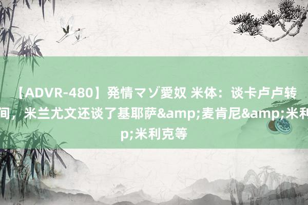 【ADVR-480】発情マゾ愛奴 米体：谈卡卢卢转会时间，米兰尤文还谈了基耶萨&麦肯尼&米利克等