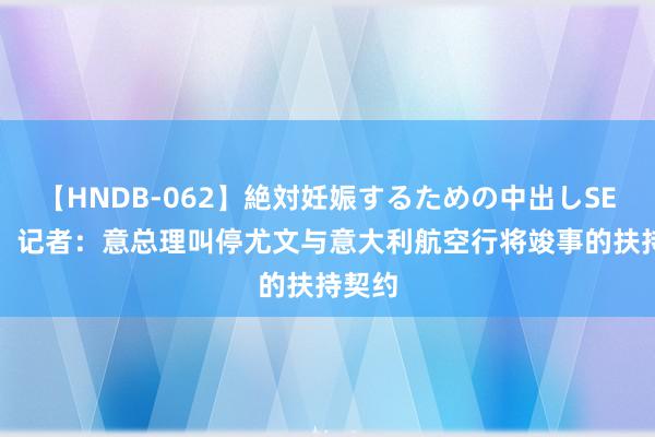 【HNDB-062】絶対妊娠するための中出しSEX！！ 记者：意总理叫停尤文与意大利航空行将竣事的扶持契约