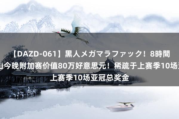 【DAZD-061】黒人メガマラファック！8時間 拼下！泰山今晚附加赛价值80万好意思元！稀疏于上赛季10场亚冠总奖金