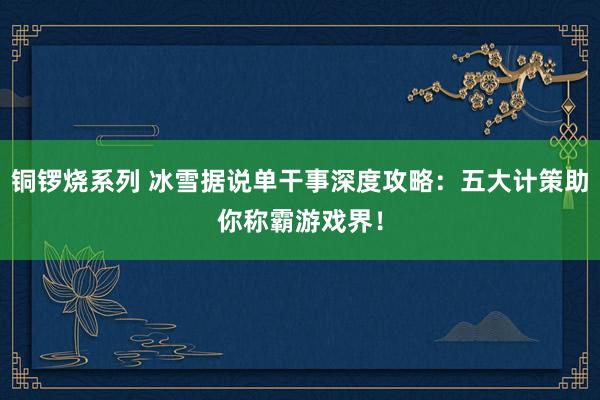 铜锣烧系列 冰雪据说单干事深度攻略：五大计策助你称霸游戏界！