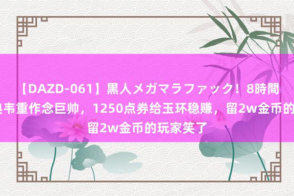 【DAZD-061】黒人メガマラファック！8時間 山公、典韦重作念巨帅，1250点券给玉环稳赚，留2w金币的玩家笑了