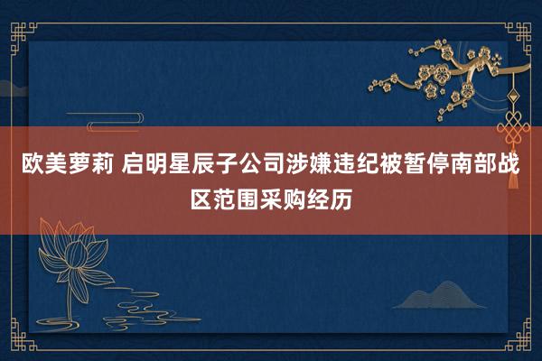 欧美萝莉 启明星辰子公司涉嫌违纪被暂停南部战区范围采购经历