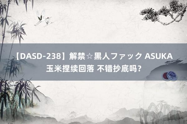 【DASD-238】解禁☆黒人ファック ASUKA 玉米捏续回落 不错抄底吗？