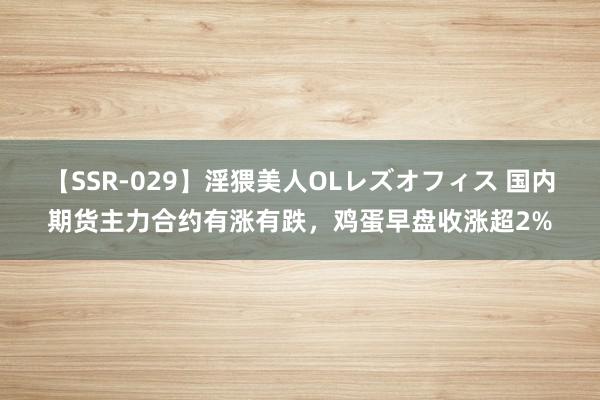 【SSR-029】淫猥美人OLレズオフィス 国内期货主力合约有涨有跌，鸡蛋早盘收涨超2%