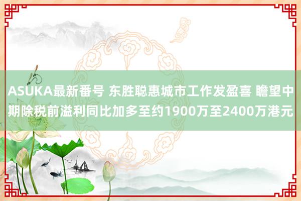 ASUKA最新番号 东胜聪惠城市工作发盈喜 瞻望中期除税前溢利同比加多至约1900万至2400万港元