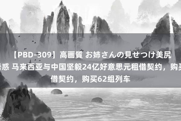 【PBD-309】高画質 お姉さんの見せつけ美尻＆美脚の誘惑 马来西亚与中国坚毅24亿好意思元租借契约，购买62组列车