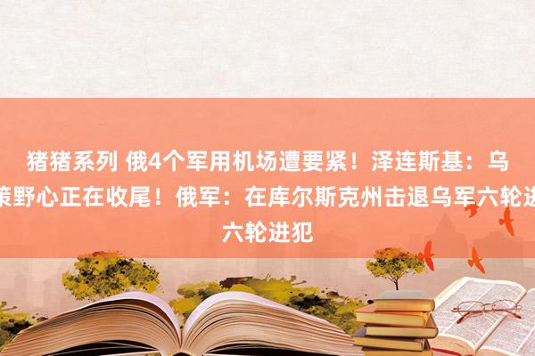 猪猪系列 俄4个军用机场遭要紧！泽连斯基：乌计策野心正在收尾！俄军：在库尔斯克州击退乌军六轮进犯