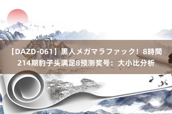 【DAZD-061】黒人メガマラファック！8時間 214期豹子头满足8预测奖号：大小比分析