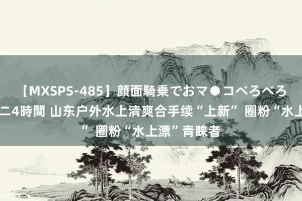 【MXSPS-485】顔面騎乗でおマ●コべろべろ！絶頂クンニ4時間 山东户外水上清爽合手续“上新” 圈粉“水上漂”青睐者