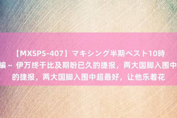 【MXSPS-407】マキシング半期ベスト10時間 ～2015年上半期編～ 伊万终于比及期盼已久的捷报，两大国脚入围中超最好，让他乐着花