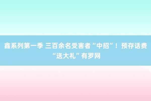 鑫系列第一季 三百余名受害者“中招”！预存话费“送大礼”有罗网