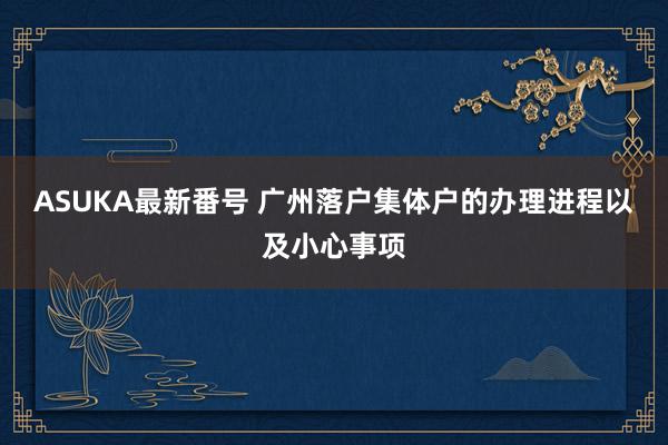 ASUKA最新番号 广州落户集体户的办理进程以及小心事项