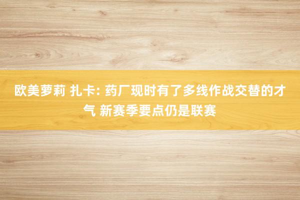 欧美萝莉 扎卡: 药厂现时有了多线作战交替的才气 新赛季要点仍是联赛