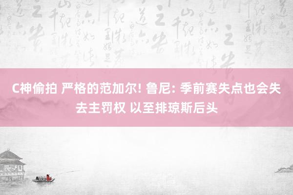 C神偷拍 严格的范加尔! 鲁尼: 季前赛失点也会失去主罚权 以至排琼斯后头