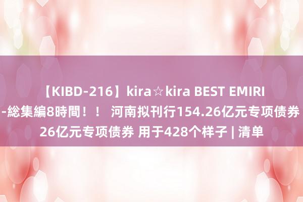 【KIBD-216】kira☆kira BEST EMIRI-中出し性交20発超え-総集編8時間！！ 河南拟刊行154.26亿元专项债券 用于428个样子 | 清单