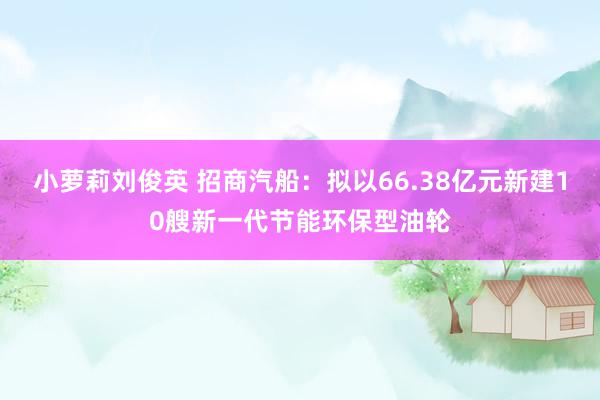 小萝莉刘俊英 招商汽船：拟以66.38亿元新建10艘新一代节能环保型油轮