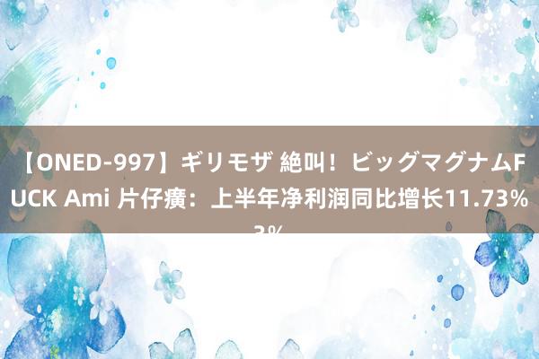 【ONED-997】ギリモザ 絶叫！ビッグマグナムFUCK Ami 片仔癀：上半年净利润同比增长11.73%