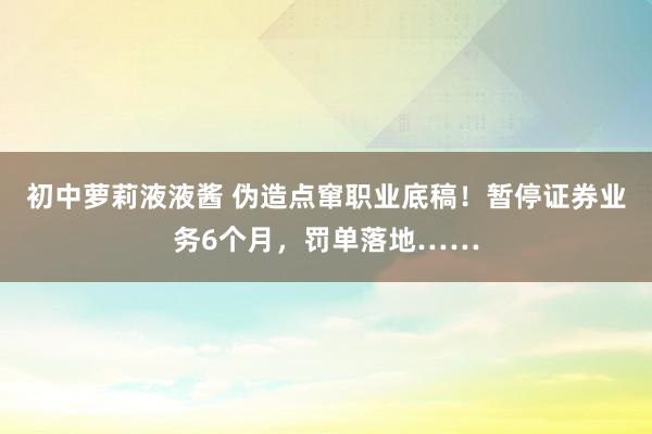 初中萝莉液液酱 伪造点窜职业底稿！暂停证券业务6个月，罚单落地……