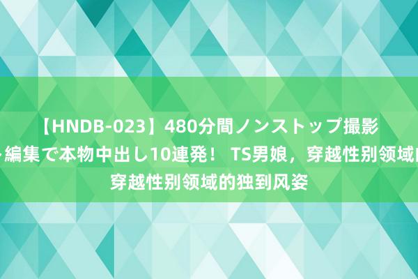 【HNDB-023】480分間ノンストップ撮影 ノーカット編集で本物中出し10連発！ TS男娘，穿越性别领域的独到风姿