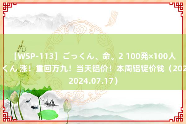 【WSP-113】ごっくん、命。2 100発×100人×一撃ごっくん 涨！重回万九！当天铝价！本周铝锭价钱（2024.07.17）