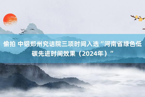 偷拍 中铝郑州究诘院三项时间入选“河南省绿色低碳先进时间效果（2024年）”