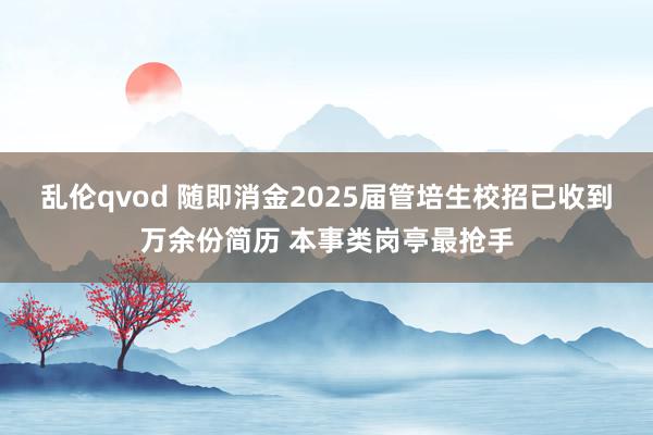 乱伦qvod 随即消金2025届管培生校招已收到万余份简历 本事类岗亭最抢手