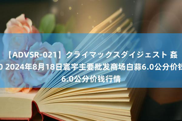 【ADVSR-021】クライマックスダイジェスト 姦鬼 ’10 2024年8月18日寰宇主要批发商场白蒜6.0公分价钱行情