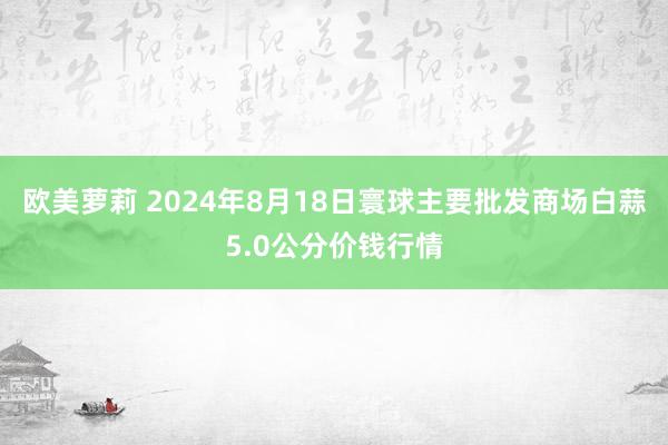 欧美萝莉 2024年8月18日寰球主要批发商场白蒜5.0公分价钱行情