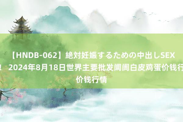 【HNDB-062】絶対妊娠するための中出しSEX！！ 2024年8月18日世界主要批发阛阓白皮鸡蛋价钱行情