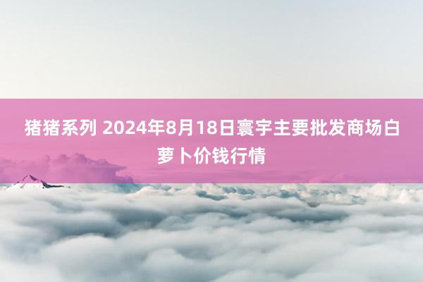 猪猪系列 2024年8月18日寰宇主要批发商场白萝卜价钱行情