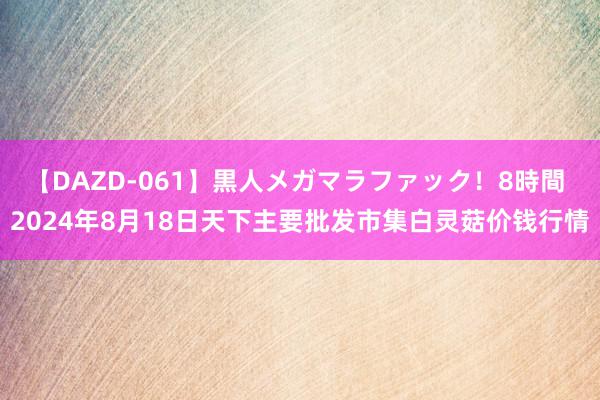 【DAZD-061】黒人メガマラファック！8時間 2024年8月18日天下主要批发市集白灵菇价钱行情