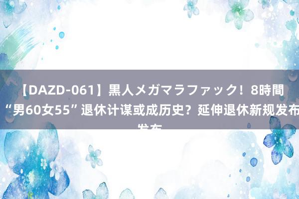 【DAZD-061】黒人メガマラファック！8時間 “男60女55”退休计谋或成历史？延伸退休新规发布