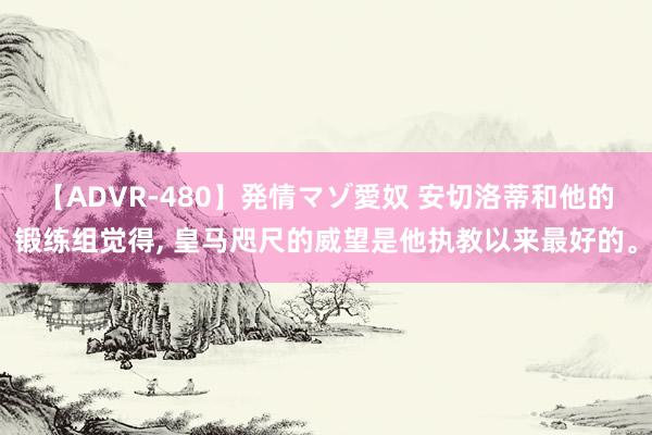 【ADVR-480】発情マゾ愛奴 安切洛蒂和他的锻练组觉得, 皇马咫尺的威望是他执教以来最好的。