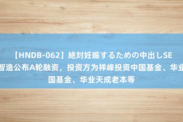 【HNDB-062】絶対妊娠するための中出しSEX！！ 量匠智造公布A轮融资，投资方为祥峰投资中国基金、华业天成老本等