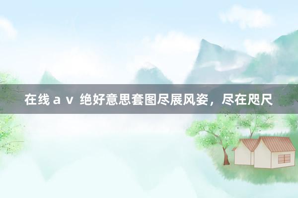 在线ａｖ 绝好意思套图尽展风姿，尽在咫尺