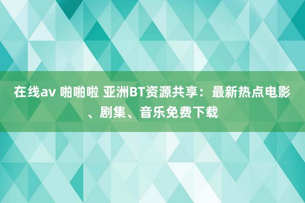 在线av 啪啪啦 亚洲BT资源共享：最新热点电影、剧集、音乐免费下载