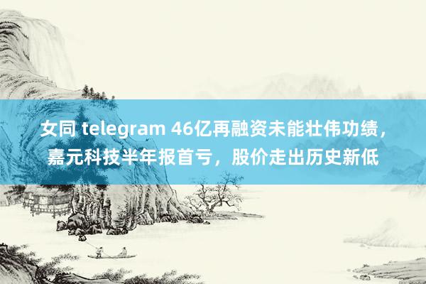 女同 telegram 46亿再融资未能壮伟功绩，嘉元科技半年报首亏，股价走出历史新低