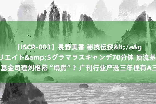 【ISCR-003】長野美香 秘技伝授</a>2011-09-08SODクリエイト&$グラマラスキャンデ70分钟 顶流基金司理刘格菘“塌房”？广刊行业严选三年捏有A三年亏超80亿 惩办费却收了4亿