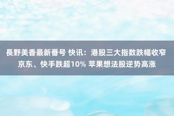 長野美香最新番号 快讯：港股三大指数跌幅收窄 京东、快手跌超10% 苹果想法股逆势高涨