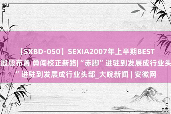 【SXBD-050】SEXIA2007年上半期BEST 全35作品8時間 铭记殷殷布置 勇闯校正新路|“赤脚”进驻到发展成行业头部_大皖新闻 | 安徽网