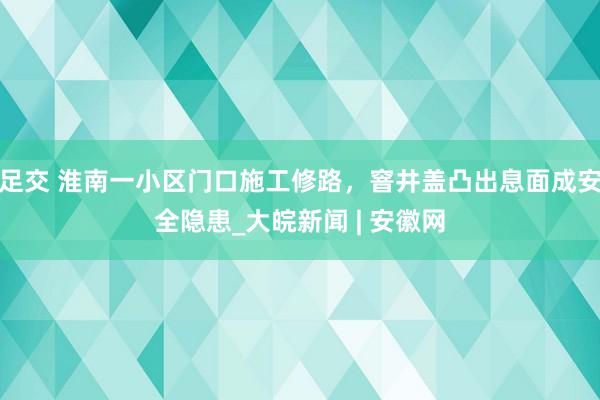 足交 淮南一小区门口施工修路，窨井盖凸出息面成安全隐患_大皖新闻 | 安徽网