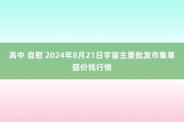 高中 自慰 2024年8月21日宇宙主要批发市集草菇价钱行情