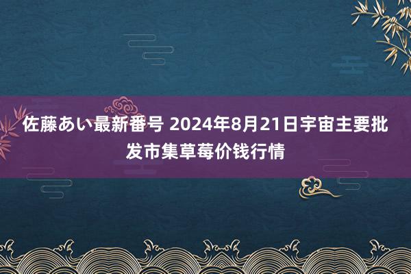 佐藤あい最新番号 2024年8月21日宇宙主要批发市集草莓价钱行情